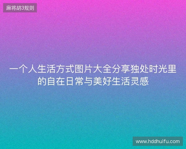 一个人生活方式图片大全分享独处时光里的自在日常与美好生活灵感 一个人生活方式图片大全分享独处时光里的自在日常与美好生活灵感