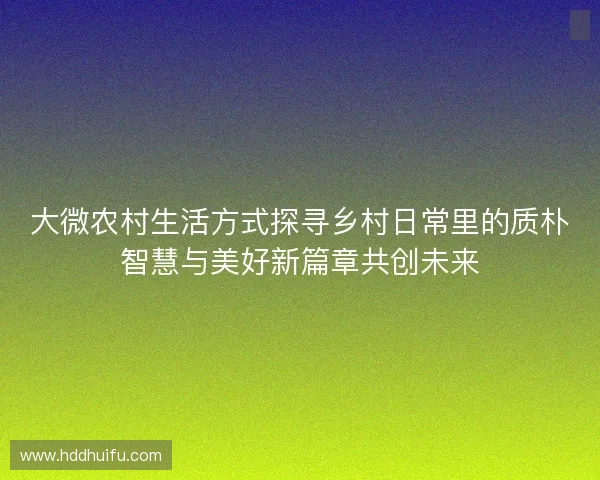 大微农村生活方式探寻乡村日常里的质朴智慧与美好新篇章共创未来 大微农村生活方式探寻乡村日常里的质朴智慧与美好新篇章共创未来